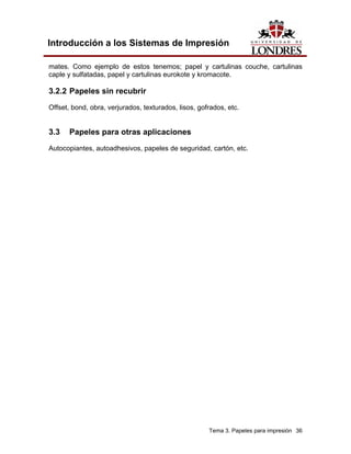 Introducción a los Sistemas de Impresión

mates. Como ejemplo de estos tenemos; papel y cartulinas couche, cartulinas
caple y sulfatadas, papel y cartulinas eurokote y kromacote.

3.2.2 Papeles sin recubrir
Offset, bond, obra, verjurados, texturados, lisos, gofrados, etc.


3.3    Papeles para otras aplicaciones
Autocopiantes, autoadhesivos, papeles de seguridad, cartón, etc.




                                                      Tema 3. Papeles para impresión 36
 