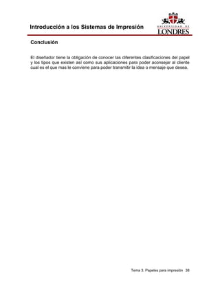 Introducción a los Sistemas de Impresión

Conclusión

El diseñador tiene la obligación de conocer las diferentes clasificaciones del papel
y los tipos que existen así como sus aplicaciones para poder aconsejar al cliente
cual es el que mas le conviene para poder transmitir la idea o mensaje que desea.




                                                     Tema 3. Papeles para impresión 38
 
