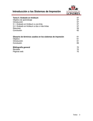 Introducción a los Sistemas de Impresión

Tema 5. Grabado en linóleum                                     57
Objetivo de aprendizaje                                         57
Introducción                                                    57
5.1. Grabado en linóleum a una tinta                            57
5.2. Grabado en linóleum a dos o más tintas                     57
Resumen                                                         59
Conclusión                                                      60


Glosario de términos usados en los sistemas de impresión        61
Objetivo                                                        61
Introducción                                                    61
Conclusión                                                      69

Bibliografía general                                            70
Revistas                                                        70
Páginas web                                                     70




                                                           Índice    3
 