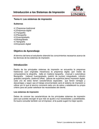 Introducción a los Sistemas de Impresión

Tema 4. Los sistemas de impresión

Subtemas

4.1 Preprensa tradicional
4.2 Preprensa digital
4.3 Tipografía
4.4 Flexografía
4.5 Huecograbado.
4.6 Rotograbado
4.7 Serigrafía
4.8 Impresión digital


Objetivo de Aprendizaje
Al término del tema el estudiante obtendrá los conocimientos necesarios acerca de
las técnicas de los sistemas de impresión.


Introducción

Dentro de los principales sistemas de impresión se encuentra la preprensa
tradicional, (con originales mecánicos) la preprensa digital, (por medio de
computadora) la xilografía, (talla en madera) tipografía, (manual o automática)
flexografía, (relieve) huecograbado, (patrón de puntos) rotograbado, (cilindro
grabado) serigrafía, (esténcil) offset, (placas de superficie plana) impresión digital,
cada uno de estos tienen características especiales que tienen ventajas y
desventajas y según sea el trabajo encomendado será el sistema de impresión a
utilizar por lo que el alumno conocerá cada uno de estos y establecerá su propio
criterio para así poder satisfacer las necesidades del cliente.

Los sistemas de impresión

Debes de conocer las características de los principales sistemas de impresión
para que puedas escoger el que más se ajuste a tus necesidades y posibilidades.
Es bueno consultar también con el impresor, el te puede sugerir la mejor opción.




                                                    Tema 4. Los sistemas de impresión 39
 