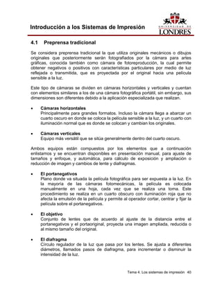 Introducción a los Sistemas de Impresión

4.1    Preprensa tradicional
Se considera preprensa tradicional la que utiliza originales mecánicos o dibujos
originales que posteriormente serán fotografiados por la cámara para artes
gráficas, conocida también como cámara de fotoreproducción, la cual permite
obtener negativos o positivos con características particulares por medio de luz
reflejada o transmitida, que es proyectada por el original hacia una película
sensible a la luz.

Este tipo de cámaras se dividen en cámaras horizontales y verticales y cuentan
con elementos similares a los de una cámara fotográfica portátil, sin embargo, sus
dimensiones son diferentes debido a la aplicación especializada que realizan.

•     Cámaras horizontales
      Principalmente para grandes formatos. Incluso la cámara llega a abarcar un
      cuarto oscuro en donde se coloca la película sensible a la luz, y un cuarto con
      iluminación normal que es donde se colocan y cambian los originales.

•     Cámaras verticales
      Equipo más versátil que se sitúa generalmente dentro del cuarto oscuro.

Ambos equipos están compuestos por los elementos que a continuación
enlistamos y se encuentran disponibles en presentación manual, para ajuste de
tamaños y enfoque, y automática, para cálculo de exposición y ampliación o
reducción de imagen y cambios de lente y diafragmas.

•     El portanegativos
      Plano donde va situada la película fotográfica para ser expuesta a la luz. En
      la mayoría de las cámaras fotomecánicas, la película es colocada
      manualmente en una hoja, cada vez que se realiza una toma. Este
      procedimiento se realiza en un cuarto obscuro con iluminación roja que no
      afecta la emulsión de la película y permite al operador cortar, centrar y fijar la
      película sobre el portanegativos.

•     El objetivo
      Conjunto de lentes que de acuerdo al ajuste de la distancia entre el
      portanegativos y el portaoriginal, proyecta una imagen ampliada, reducida o
      al mismo tamaño del original.

•     El diafragma
      Círculo regulador de la luz que pasa por los lentes. Se ajusta a diferentes
      diámetros, llamados pasos de diafragma, para incrementar o disminuir la
      intensidad de la luz.



                                                     Tema 4. Los sistemas de impresión 40
 