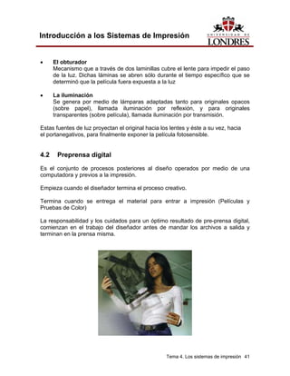 Introducción a los Sistemas de Impresión


•     El obturador
      Mecanismo que a través de dos laminillas cubre el lente para impedir el paso
      de la luz. Dichas láminas se abren sólo durante el tiempo específico que se
      determinó que la película fuera expuesta a la luz

•     La iluminación
      Se genera por medio de lámparas adaptadas tanto para originales opacos
      (sobre papel), llamada iluminación por reflexión, y para originales
      transparentes (sobre película), llamada iluminación por transmisión.

Estas fuentes de luz proyectan el original hacia los lentes y éste a su vez, hacia
el portanegativos, para finalmente exponer la película fotosensible.


4.2    Preprensa digital
Es el conjunto de procesos posteriores al diseño operados por medio de una
computadora y previos a la impresión.

Empieza cuando el diseñador termina el proceso creativo.

Termina cuando se entrega el material para entrar a impresión (Películas y
Pruebas de Color)

La responsabilidad y los cuidados para un óptimo resultado de pre-prensa digital,
comienzan en el trabajo del diseñador antes de mandar los archivos a salida y
terminan en la prensa misma.




                                                   Tema 4. Los sistemas de impresión 41
 
