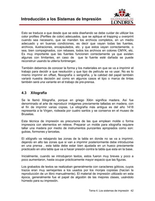 Introducción a los Sistemas de Impresión


Esto se traduce a que desde que se esta diseñando se debe cuidar de utilizar los
color profiles (Perfiles de color) adecuados, que se aplique el trapping u overprint
cuando sea necesario, que se manden los archivos completos, en un medio
adecuado y en buenas condiciones, es decir que vayan todas las fuentes,
archivos, ilustraciones, encapsulados, etc. y que estos vayan correctamente, o
sea, bien compaginados, con rebases, todos los archivos en colores CMYK, etc.
Es muy importante que las fuentes funcionen correctamente ya que existen
algunas con limitantes, en caso de que la fuente esté dañada se puede
reconstruir usando la utilería fontmerger.

También debemos de conocer la forma y los materiales en que se va a imprimir el
trabajo para decidir a que resolución y que tipo de película se va usar. No es lo
mismo imprimir en offset, flexografía o serigrafía, y la calidad del papel también
variará nuestra decisión así como en algunos casos el tipo o marca de tintas
también será una variante en el trabajo de pre-prensa.


4.3   Xilografía
Se le llamó Xilografía, porque en griego Xilón significa madera. Así fue
denominado el arte de reproducir imágenes previamente talladas en madera, con
el fin de imprimir varias copias. La xilografía más antigua es del año 1418
representa a la Virgen, rodeada por cuatro santos y se conserva en el museo de
Bruselas.

Esta técnica de impresión es precursora de las que emplean molde o forma
impresora con elementos en relieve. Preparar un molde para xilografía requiere
tallar una madera por medio de instrumentos punzantes apropiados como son:
gubias, formones y lancetas.

El xilógrafo va rebajando las zonas de la tabla en donde no se va a imprimir,
dejando en alto las zonas que si van a imprimir posteriormente debe introducirse
en una prensa , esta tabla debe estar bien ajustada en un hueco previamente
practicado en otra tabla que va a hacer presión contra la tabla que esta en la base.

Inicialmente, cuando se introdujeron textos, estos fueron muy breves y poco a
poco aumentaron, hasta ocupar prácticamente mayor espacio que las figuras.

Los grabados de textos se realizaban generalmente con caracteres góticos, cuyos
trazos eran muy semejantes a los usados por los monjes copistas (hacían la
reproducción de un libro manualmente). El material de impresión utilizado en esta
época, generalmente fue el papel de algodón de las mejores clases, usándolo
húmedo para su impresión.


                                                  Tema 4. Los sistemas de impresión 42
 