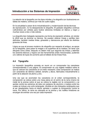 Introducción a los Sistemas de Impresión


La relación de la tipografía con los tipos móviles y la xilografía con ilustraciones en
tablas de madera, continuó por más de cuatro siglos.

En la actualidad a pesar de la industrialización y modernización de las técnicas
de reproducción, no ha desaparecido la xilografía. El grabado xilográfico continúa
cultivándose por artistas para ilustrar ediciones limitadas en blanco y negro y
muchas veces a dos o más colores.

La xilografía bien trabajada representa una forma de expresión artística, sin olvidar
lo difícil que es dominar su técnica. Se pueden obtener líneas y perfiles bien
definidos, también medias tintas, griseados y claroscuros por efecto de distintos
grosores de línea.

Lógico es que el proceso moderno de xilografía con respecto al antiguo, se apoye
en la fotografía, para pasar la imagen a la superficie de la madera, sin tener que
dibujarla como antes; después no deben más que seguirse las líneas y delimitar
los sectores blancos y negros con las herramientas antes mencionadas, pudiendo
uno valerse de lupas de aumento para el tallado de las líneas finas.


4.4    Tipografía
La impresión tipográfica consiste en reunir en un componedor los caracteres
correspondientes a una página. El componedor es una regleta metálica sobre la
que se colocan los caracteres en el orden necesario. Esta composición se realiza
con caracteres de idéntica calidad, tamaño y altura, fabricados industrialmente a
partir de la aleación de plomo y zinc.

Una vez que se acomodan los caracteres en el orden correspondiente, la
composición se coloca sobre una mesa plana en el centro de la rama (marco de
metal de la prensa sobre el que se coloca la regleta con la composición) y se
aprieta contra los extremos de ésta con pedazos de aluminio o madera entre los
cuales se incluye una cuña rectangular, dividida en dos triángulos rectángulos que
al ser desplazados hacia el interior aprietan o sujetan la composición contra la
rama. Por último, la rama es colocada en la prensa y los rodillos tintadores se
encargan de entintar una vez por cada impresión.




                                                    Tema 4. Los sistemas de impresión 43
 