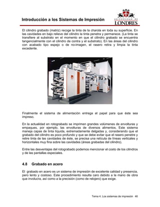 Introducción a los Sistemas de Impresión

El cilindro grabado (matriz) recoge la tinta de la charola en toda su superficie. En
las cavidades en bajo relieve del cilindro la tinta penetra y permanece. (La tinta se
transfiere al substrato en el momento en que el cilindro grabado se encuentra
tangencialmente con el cilindro de contra y el substrato). En las áreas del cilindro
con acabado tipo espejo o de no-imagen, el rasero retira y limpia la tinta
excedente.




Finalmente el sistema de alimentación entrega el papel para que éste sea
impreso.

En la actualidad en rotograbado se imprimen grandes volúmenes de envolturas y
empaques, por ejemplo, las envolturas de diversos alimentos. Este sistema
maneja capas de tinta líquida, extremadamente delgadas y, considerando que el
grabado del cilindro es poco profundo y que se debe evitar que el rasero penetre y
retire tinta de las cavidades de éste, se precisa una retícula de líneas verticales y
horizontales muy fina sobre las cavidades (áreas grabadas del cilindro).

Entre las desventajas del rotograbado podemos mencionar el costo de los cilindros
y de las pantallas especiales.


4.8   Grabado en acero
El grabado en acero es un sistema de impresión de excelente calidad y presencia,
pero lento y costoso. Este procedimiento resulta caro debido a la mano de obra
que involucra, así como a la precisión (como de relojero) que exige.




                                                   Tema 4. Los sistemas de impresión 46
 