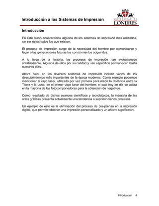 Introducción a los Sistemas de Impresión

Introducción
En este curso analizaremos algunos de los sistemas de impresión más utilizados,
sin ser éstos todos los que existen.

El proceso de impresión surge de la necesidad del hombre por comunicarse y
legar a las generaciones futuras los conocimientos adquiridos.

A lo largo de la historia, los procesos de impresión han evolucionado
notablemente. Algunos de ellos por su calidad y uso específico permanecen hasta
nuestros días.

Ahora bien, en los diversos sistemas de impresión inciden varios de los
descubrimientos más importantes de la época moderna. Como ejemplo podemos
mencionar el rayo láser, utilizado por vez primera para medir la distancia entre la
Tierra y la Luna, en el primer viaje lunar del hombre; el cual hoy en día se utiliza
en la mayoría de las fotocomponedoras para la obtención de negativos.

Como resultado de dichos avances científicos y tecnológicos, la industria de las
artes gráficas presenta actualmente una tendencia a suprimir ciertos procesos.

Un ejemplo de esto es la eliminación del proceso de pre-prensa en la impresión
digital, que permite obtener una impresión personalizada y un ahorro significativo.




                                                                      Introducción   4
 