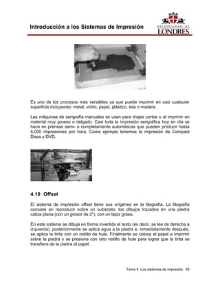 Introducción a los Sistemas de Impresión




Es uno de los procesos más versátiles ya que puede imprimir en casi cualquier
superficie incluyendo: metal, vidrio, papel, plástico, tela o madera.

Las máquinas de serigrafía manuales se usan para tirajes cortos o al imprimir en
material muy grueso o delgado. Casi toda la impresión serigráfica hoy en día se
hace en prensas semi- o completamente automáticas que pueden producir hasta
5,000 impresiones por hora. Como ejemplo tenemos la impresión de Compact
Discs y DVD.




4.10 Offset
El sistema de impresión offset tiene sus orígenes en la litografía. La litografía
consiste en reproducir sobre un substrato, los dibujos trazados en una piedra
caliza plana (con un grosor de 2"), con un lápiz graso.

En este sistema se dibuja en forma invertida el texto (es decir, se lee de derecha a
izquierda), posteriormente se aplica agua a la piedra e, inmediatamente después,
se aplica la tinta con un rodillo de hule. Finalmente se coloca el papel a imprimir
sobre la piedra y se presiona con otro rodillo de hule para lograr que la tinta se
transfiera de la piedra al papel.




                                                  Tema 4. Los sistemas de impresión 49
 