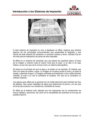 Introducción a los Sistemas de Impresión




A este sistema de impresión lo vino a desplazar el offset, sistema que resolvió
algunos de los principales inconvenientes que presentaba la litografía y que
hacían de este sistema de impresión un proceso costoso y lento, indicado hoy en
día sólo para la realización de obras de arte originales.

El offset es un sistema de impresión que usa placas de superficie plana. El área
de la imagen a imprimir está al mismo nivel que el resto, ni en alto ni en bajo
relieve, es por eso que se le conoce como un sistema planográfico.

Se basa en el principio de que el agua y el aceite no se mezclan. El método usa
tinta con base de aceite y agua. La imagen en la placa recibe la tinta y el resto la
repele y absorbe el agua. La imagen entintada es transferida a otro rodillo llamado
mantilla, el cual a su vez lo transfiere al sustrato. Por eso se le considera un
método indirecto

Las placas para offset por lo general son de metal (aluminio) pero también las hay
de plástico. Hay varias calidades de placa que determinan el precio y el uso que
se le da (de acuerdo a su resistencia y facilidad de reuso).

El offset es el sistema más utilizado por los impresores por la combinación de
buena calidad y economía, así como en la versatilidad de sustratos en los que es
posible imprimir.




                                                  Tema 4. Los sistemas de impresión 50
 