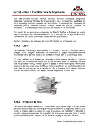 Introducción a los Sistemas de Impresión

Con ella pueden hacerse folletos, dípticos, trípticos, polípticos, programas
culturales, papelería (tarjetas de presentación, etc.), invitaciones, catálogos de
obra, anuarios, reportes anuales de accionistas, presentaciones, manuales de
identidad gráfica, revistas internas, menús, listas de precios, pruebas de
mercadeo… ¡y todas las posibilidades que se adapten a tus proyectos!

Por medio de los programas existentes de Diseño Gráfico y Editorial se puede
seguir todo el proceso de una publicación sin la intervención de agentes externos.
Obviamente los costos y el tiempo se reducen en gran medida

Existen varios tipos de sistemas de impresión digital, los principales son:

4.11.1    Láser
La impresora utiliza carga electrostática con el toner o tinta en polvo para crear la
imagen. Esta imagen entonces se transfiere a papel electrostáticamente
mezclando polvo de tinta seca en un tambor de metal, con el uso del rayo láser.

En otras palabras las imágenes se crean electrostáticamente mezclando polvo de
tinta seca en un tambor de metal, con el uso del rayo láser. La velocidad de este
tipo de aparatos es muy variable puede ir desde 4-20 que sería para impresiones
caseras o de bajo tiraje hasta 4,000 por hora en adelante. Un punto importante de
este tipo de impresoras es la resolución de la imagen. Las menos costosas
pueden dar buena calidad con 300dpi pero se llega hasta 1,200 o más.




4.11.2    Inyección de tinta
La información digitalizada en una computadora se usa para dirigir la tinta a través
de diminutos canales para formar patrones alfanuméricos o de puntos a la vez que
rocían la imagen sobre el papel. En estos procesos no se necesitan ni cilindros ni
presión. Algunas impresoras de inyección de tinta usan una sola boca o canal,
guiada por la computadora para oscilar entre le papel y el depósito de tinta.


                                                   Tema 4. Los sistemas de impresión 52
 