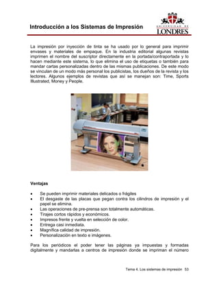 Introducción a los Sistemas de Impresión


La impresión por inyección de tinta se ha usado por lo general para imprimir
envases y materiales de empaque. En la industria editorial algunas revistas
imprimen el nombre del suscriptor directamente en la portada/contraportada y lo
hacen mediante este sistema, lo que elimina el uso de etiquetas o también para
mandar cartas personalizadas dentro de las mismas publicaciones. De este modo
se vinculan de un modo más personal los publicistas, los dueños de la revista y los
lectores. Algunos ejemplos de revistas que así se manejan son: Time, Sports
Illustrated, Money y People.




Ventajas

•    Se pueden imprimir materiales delicados o frágiles
•    El desgaste de las placas que pegan contra los cilindros de impresión y el
     papel se elimina.
•    Las operaciones de pre-prensa son totalmente automáticas.
•    Tirajes cortos rápidos y económicos.
•    Impresos frente y vuelta en selección de color.
•    Entrega casi inmediata.
•    Magnífica calidad de impresión.
•    Personalización en texto e imágenes.

Para los periódicos el poder tener las páginas ya impuestas y formadas
digitalmente y mandarlas a centros de impresión donde se impriman el número



                                                 Tema 4. Los sistemas de impresión 53
 