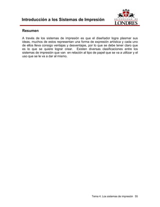 Introducción a los Sistemas de Impresión

Resumen
A través de los sistemas de impresión es que el diseñador logra plasmar sus
ideas, muchos de estos representan una forma de expresión artística y cada uno
de ellos lleva consigo ventajas y desventajas, por lo que se debe tener claro que
es lo que se quiere lograr crear. Existen diversas clasificaciones entre los
sistemas de impresión que van en relación al tipo de papel que se va a utilizar y el
uso que se le va a dar al mismo.




                                                  Tema 4. Los sistemas de impresión 55
 