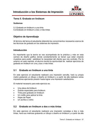 Introducción a los Sistemas de Impresión

Tema 5. Grabado en linóleum

Subtemas

5.1 Grabado en linóleum a una tinta
5.2 Grabado en linóleum a dos o más tintas


Objetivo de Aprendizaje

Al término del tema el estudiante obtendrá los conocimientos necesarios acerca de
las técnicas de grabado en los sistemas de impresión.


Introducción
Es importante que la teoría se vea acompañada de la práctica y más en esta
carrera de diseño gráfico donde constantemente se tienen que estar creando
muestras para poder satisfacer la necesidad del cliente que nos contrato. Por lo
anterior en este capítulo, el alumno tendrá la oportunidad de realizar ejercicios de
grabado en linóleum en una y dos o más tintas.


5.1    Grabado en linóleum a una tinta
En este ejercicio el estudiante realizará una impresión sencilla, hará su propia
matriz grabando un dibujo o diseño en linóleum y a partir de ella realizara varias
impresiones ejerciendo presión hasta lograr una impresión satisfactoria.

El material necesario para este ejercicio es:

•     Una placa de linóleum
•     Gubias especiales para linóleum
•     Tinta para grabado en linóleum
•     Un rodillo para aplicar la tinta
•     Hojas de Papel
•     Un acrílico o vidrio


5.2    Grabado en linóleum a dos o más tintas
En este ejercicio el estudiante realizará una impresión compleja a dos o más
tintas, hará sus matrices grabando un dibujo o diseño en linóleum y a partir de ella


                                                       Tema 5. Grabado en linóleum 57
 