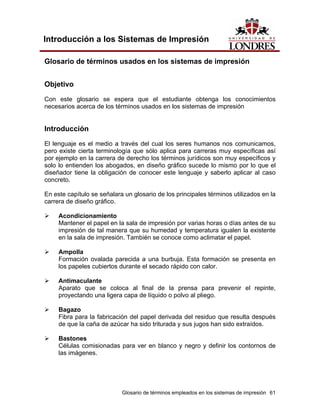 Introducción a los Sistemas de Impresión

Glosario de términos usados en los sistemas de impresión


Objetivo

Con este glosario se espera que el estudiante obtenga los conocimientos
necesarios acerca de los términos usados en los sistemas de impresión


Introducción
El lenguaje es el medio a través del cual los seres humanos nos comunicamos,
pero existe cierta terminología que sólo aplica para carreras muy específicas así
por ejemplo en la carrera de derecho los términos jurídicos son muy específicos y
solo lo entienden los abogados, en diseño gráfico sucede lo mismo por lo que el
diseñador tiene la obligación de conocer este lenguaje y saberlo aplicar al caso
concreto.

En este capítulo se señalara un glosario de los principales términos utilizados en la
carrera de diseño gráfico.

     Acondicionamiento
     Mantener el papel en la sala de impresión por varias horas o días antes de su
     impresión de tal manera que su humedad y temperatura igualen la existente
     en la sala de impresión. También se conoce como aclimatar el papel.

     Ampolla
     Formación ovalada parecida a una burbuja. Esta formación se presenta en
     los papeles cubiertos durante el secado rápido con calor.

     Antimaculante
     Aparato que se coloca al final de la prensa para prevenir el repinte,
     proyectando una ligera capa de líquido o polvo al pliego.

     Bagazo
     Fibra para la fabricación del papel derivada del residuo que resulta después
     de que la caña de azúcar ha sido triturada y sus jugos han sido extraídos.

     Bastones
     Células comisionadas para ver en blanco y negro y definir los contornos de
     las imágenes.




                            Glosario de términos empleados en los sistemas de impresión 61
 