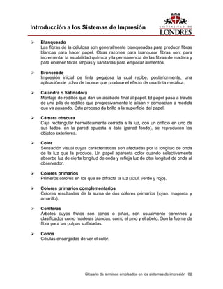 Introducción a los Sistemas de Impresión

   Blanqueado
   Las fibras de la celulosa son generalmente blanqueadas para producir fibras
   blancas para hacer papel. Otras razones para blanquear fibras son: para
   incrementar la estabilidad química y la permanencia de las fibras de madera y
   para obtener fibras limpias y sanitarias para empacar alimentos.

   Bronceado
   Impresión inicial de tinta pegajosa la cual recibe, posteriormente, una
   aplicación de polvo de bronce que produce el efecto de una tinta metálica.

   Calandra o Satinadora
   Montaje de rodillos que dan un acabado final al papel. El papel pasa a través
   de una pila de rodillos que progresivamente lo alisan y compactan a medida
   que va pasando. Este proceso da brillo a la superficie del papel.

   Cámara obscura
   Caja rectangular herméticamente cerrada a la luz, con un orificio en uno de
   sus lados, en la pared opuesta a éste (pared fondo), se reproducen los
   objetos exteriores.

   Color
   Sensación visual cuyas características son afectadas por la longitud de onda
   de la luz que la produce. Un papel aparenta color cuando selectivamente
   absorbe luz de cierta longitud de onda y refleja luz de otra longitud de onda al
   observador.

   Colores primarios
   Primeros colores en los que se difracta la luz (azul, verde y rojo).

   Colores primarios complementarios
   Colores resultantes de la suma de dos colores primarios (cyan, magenta y
   amarillo).

   Coníferas
   Árboles cuyos frutos son conos o piñas, son usualmente perennes y
   clasificados como maderas blandas, como el pino y el abeto. Son la fuente de
   fibra para las pulpas sulfatadas.

   Conos
   Células encargadas de ver el color.




                          Glosario de términos empleados en los sistemas de impresión 62
 
