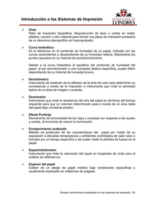 Introducción a los Sistemas de Impresión

   Clisé
   Plato de impresión tipográfica. Reproducción de tipos o cortes en metal,
   plástico, caucho u otro material para formar una placa de impresión portadora
   de un descanso planográfico en huecograbado.

   Curva histerética
   Es la diferencia en el contenido de humedad de un papel, indicado por las
   curvas ascendentes o descendentes de su humedad relativa. Representa los
   puntos opuestos en su historial de acondicionamiento.

   Debido a la curva histerética el equilibrio del contenido de humedad del
   papel, al ser acondicionado a una humedad relativa específica, puede diferir
   dependiendo de su historial de humedad previo.

   Densitómetro
   Instrumento de medición de la reflexión de la tinta de color para determinar su
   consistencia a través de la impresión e instrumento que mide la densidad
   óptica de un área de imagen o sustrato.

   Densímetro
   Instrumento que mide la resistencia del aire del papel en términos del tiempo
   requerido para que un volumen determinado pase a través de un área dada
   del papel bajo constante presión.

   Efecto Purkinje
   Decremento de luminosidad de los rojos y naranjas con respecto a los azules
   y verdes, al momento de reducir la iluminación.

   Envejecimiento acelerado
   Método de predicción de las características del papel por medio de su
   exposición a elevadas temperaturas y ambientes controlados de calor seco o
   húmedo por un tiempo específico y así poder medir la pérdida de fuerza en el
   papel.

   Espectrofotómetro
   Instrumento que mide la coloración del papel en longitudes de onda para el
   análisis de reflectancia.

   Espesor del papel
   Calibre de un pliego de papel medido bajo condiciones específicas y
   usualmente expresado en milésimas de pulgada.




                          Glosario de términos empleados en los sistemas de impresión 63
 