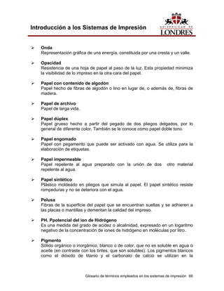 Introducción a los Sistemas de Impresión


   Onda
   Representación gráfica de una energía, constituida por una cresta y un valle.

   Opacidad
   Resistencia de una hoja de papel al paso de la luz. Esta propiedad minimiza
   la visibilidad de lo impreso en la otra cara del papel.

   Papel con contenido de algodón
   Papel hecho de fibras de algodón o lino en lugar de, o además de, fibras de
   madera.

   Papel de archivo
   Papel de larga vida.

   Papel dúplex
   Papel grueso hecho a partir del pegado de dos pliegos delgados, por lo
   general de diferente color. También se le conoce como papel doble tono.

   Papel engomado
   Papel con pegamento que puede ser activado con agua. Se utiliza para la
   elaboración de etiquetas.

   Papel impermeable
   Papel repelente al agua preparado con la unión de dos                 otro material
   repelente al agua.

   Papel sintético
   Plástico moldeado en pliegos que simula al papel. El papel sintético resiste
   rompeduras y no se deteriora con el agua.

   Pelusa
   Fibras de la superficie del papel que se encuentran sueltas y se adhieren a
   las placas o mantillas y demeritan la calidad del impreso.

   PH. Ppotencial del ion de Hidrógeno
   Es una medida del grado de acidez o alcalinidad, expresado en un logaritmo
   negativo de la concentración de iones de hidrógeno en moléculas por litro.

   Pigmento
   Sólido orgánico o inorgánico, blanco o de color, que no es soluble en agua o
   aceite (en contraste con los tintes, que son solubles). Los pigmentos blancos
   como el dióxido de titanio y el carbonato de calcio se utilizan en la



                          Glosario de términos empleados en los sistemas de impresión 66
 