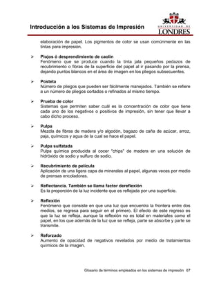 Introducción a los Sistemas de Impresión

   elaboración de papel. Los pigmentos de color se usan comúnmente en las
   tintas para impresión.

   Piojos ó desprendimiento de caolín
   Fenómeno que se produce cuando la tinta jala pequeños pedazos de
   recubrimiento o fibras de la superficie del papel al ir pasando por la prensa,
   dejando puntos blancos en el área de imagen en los pliegos subsecuentes.

   Posteta
   Número de pliegos que pueden ser fácilmente manejados. También se refiere
   a un número de pliegos cortados o refinados al mismo tiempo.

   Prueba de color
   Sistemas que permiten saber cuál es la concentración de color que tiene
   cada uno de los negativos o positivos de impresión, sin tener que llevar a
   cabo dicho proceso.

   Pulpa
   Mezcla de fibras de madera y/o algodón, bagazo de caña de azúcar, arroz,
   paja, químicos y agua de la cual se hace el papel.

   Pulpa sulfatada
   Pulpa química producida al cocer "chips" de madera en una solución de
   hidróxido de sodio y sulfuro de sodio.

   Recubrimiento de película
   Aplicación de una ligera capa de minerales al papel, algunas veces por medio
   de prensas encoladoras.

   Reflectancia. También se llama factor dereflexión
   Es la proporción de la luz incidente que es reflejada por una superficie.

   Reflexión
   Fenómeno que consiste en que una luz que encuentra la frontera entre dos
   medios, se regresa para seguir en el primero. El efecto de este regreso es
   que la luz se refleja, aunque la reflexión no es total en materiales como el
   papel, en los que además de la luz que se refleja, parte se absorbe y parte se
   transmite.

   Reforzado
   Aumento de opacidad de negativos revelados por medio de tratamientos
   químicos de la imagen.




                          Glosario de términos empleados en los sistemas de impresión 67
 