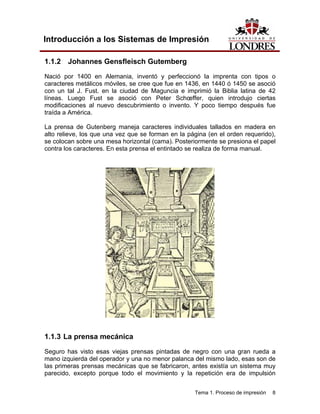 Introducción a los Sistemas de Impresión

1.1.2 Johannes Gensfleisch Gutemberg
Nació por 1400 en Alemania, inventó y perfeccionó la imprenta con tipos o
caracteres metálicos móviles, se cree que fue en 1436, en 1440 ó 1450 se asoció
con un tal J. Fust. en la ciudad de Maguncia e imprimió la Biblia latina de 42
líneas. Luego Fust se asoció con Peter Schœffer, quien introdujo ciertas
modificaciones al nuevo descubrimiento o invento. Y poco tiempo después fue
traída a América.

La prensa de Gutenberg maneja caracteres individuales tallados en madera en
alto relieve, los que una vez que se forman en la página (en el orden requerido),
se colocan sobre una mesa horizontal (cama). Posteriormente se presiona el papel
contra los caracteres. En esta prensa el entintado se realiza de forma manual.




1.1.3 La prensa mecánica

Seguro has visto esas viejas prensas pintadas de negro con una gran rueda a
mano izquierda del operador y una no menor palanca del mismo lado, esas son de
las primeras prensas mecánicas que se fabricaron, antes existía un sistema muy
parecido, excepto porque todo el movimiento y la repetición era de impulsión


                                                    Tema 1. Proceso de impresión   8
 