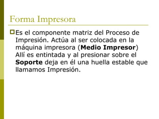 Forma Impresora
Es el componente matriz del Proceso de
Impresión. Actúa al ser colocada en la
máquina impresora (Medio Impresor)
Allí es entintada y al presionar sobre el
Soporte deja en él una huella estable que
llamamos Impresión.
 