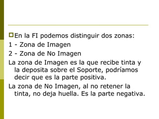 En la FI podemos distinguir dos zonas:
1 - Zona de Imagen
2 - Zona de No Imagen
La zona de Imagen es la que recibe tinta y
la deposita sobre el Soporte, podríamos
decir que es la parte positiva.
La zona de No Imagen, al no retener la
tinta, no deja huella. Es la parte negativa.
 