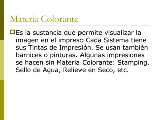 Materia Colorante
Es la sustancia que permite visualizar la
imagen en el impreso Cada Sistema tiene
sus Tintas de Impresión. Se usan también
barnices o pinturas. Algunas impresiones
se hacen sin Materia Colorante: Stamping.
Sello de Agua, Relieve en Seco, etc.
 