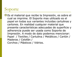 Soporte
 Es el material que recibe la Impresión, es sobre el
cual se imprime. El Soporte mas utilizado es el
papel en todas sus variantes incluidas cartulinas y
cartones. En realidad cualquier material que
presente características adecuadas de superficie y
adherencia puede ser usada como Soporte de
Impresión. A modo de dato podemos mencionar:
Papel / Textiles / Cartulina / Metálicos / Cartón /
Maderas / Celofán /
Corchos / Plásticos / Vidrios.
 