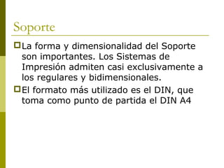 Soporte
La forma y dimensionalidad del Soporte
son importantes. Los Sistemas de
Impresión admiten casi exclusivamente a
los regulares y bidimensionales.
El formato más utilizado es el DIN, que
toma como punto de partida el DIN A4
 