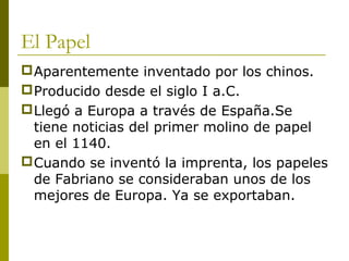 El Papel
Aparentemente inventado por los chinos.
Producido desde el siglo I a.C.
Llegó a Europa a través de España.Se
tiene noticias del primer molino de papel
en el 1140.
Cuando se inventó la imprenta, los papeles
de Fabriano se consideraban unos de los
mejores de Europa. Ya se exportaban.
 