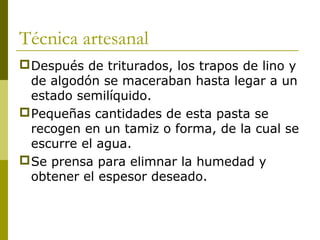 Técnica artesanal
Después de triturados, los trapos de lino y
de algodón se maceraban hasta legar a un
estado semilíquido.
Pequeñas cantidades de esta pasta se
recogen en un tamiz o forma, de la cual se
escurre el agua.
Se prensa para elimnar la humedad y
obtener el espesor deseado.
 