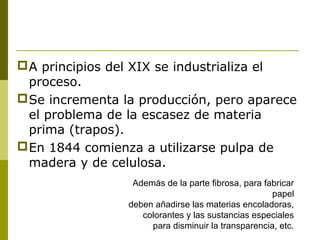 A principios del XIX se industrializa el
proceso.
Se incrementa la producción, pero aparece
el problema de la escasez de materia
prima (trapos).
En 1844 comienza a utilizarse pulpa de
madera y de celulosa.
Además de la parte fibrosa, para fabricar
papel
deben añadirse las materias encoladoras,
colorantes y las sustancias especiales
para disminuir la transparencia, etc.
 