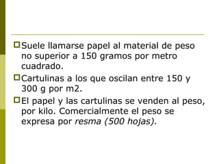 Suele llamarse papel al material de peso
no superior a 150 gramos por metro
cuadrado.
Cartulinas a los que oscilan entre 150 y
300 g por m2.
El papel y las cartulinas se venden al peso,
por kilo. Comercialmente el peso se
expresa por resma (500 hojas).
 