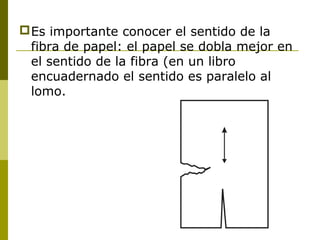 Es importante conocer el sentido de la
fibra de papel: el papel se dobla mejor en
el sentido de la fibra (en un libro
encuadernado el sentido es paralelo al
lomo.
 