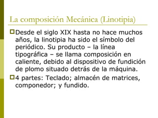 La composición Mecánica (Linotipia)
Desde el siglo XIX hasta no hace muchos
años, la linotipia ha sido el símbolo del
periódico. Su producto – la línea
tipográfica – se llama composición en
caliente, debido al dispositivo de fundición
de plomo situado detrás de la máquina.
4 partes: Teclado; almacén de matrices,
componedor; y fundido.
 
