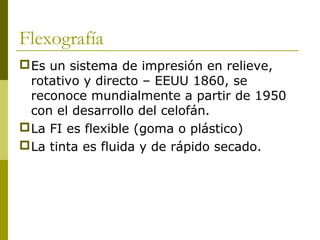 Flexografía
Es un sistema de impresión en relieve,
rotativo y directo – EEUU 1860, se
reconoce mundialmente a partir de 1950
con el desarrollo del celofán.
La FI es flexible (goma o plástico)
La tinta es fluida y de rápido secado.
 
