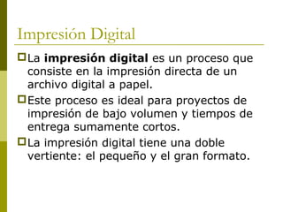 Impresión Digital
La impresión digital es un proceso que
consiste en la impresión directa de un
archivo digital a papel.
Este proceso es ideal para proyectos de
impresión de bajo volumen y tiempos de
entrega sumamente cortos.
La impresión digital tiene una doble
vertiente: el pequeño y el gran formato.
 