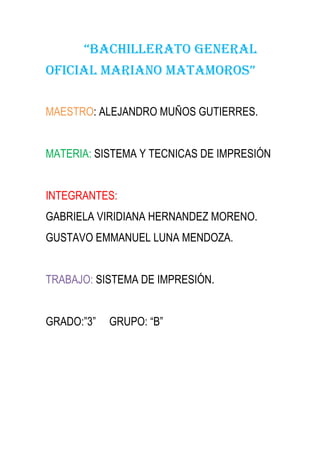 “BACHILLERATO GENERAL
OFICIAL MARIANO MATAMOROS”

MAESTRO: ALEJANDRO MUÑOS GUTIERRES.


MATERIA: SISTEMA Y TECNICAS DE IMPRESIÓN


INTEGRANTES:
GABRIELA VIRIDIANA HERNANDEZ MORENO.
GUSTAVO EMMANUEL LUNA MENDOZA.


TRABAJO: SISTEMA DE IMPRESIÓN.


GRADO:”3”   GRUPO: “B”
 