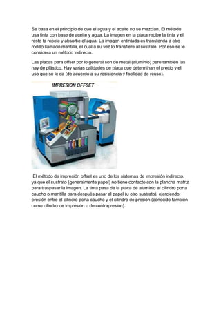 Se basa en el principio de que el agua y el aceite no se mezclan. El método
usa tinta con base de aceite y agua. La imagen en la placa recibe la tinta y el
resto la repele y absorbe el agua. La imagen entintada es transferida a otro
rodillo llamado mantilla, el cual a su vez lo transfiere al sustrato. Por eso se le
considera un método indirecto.

Las placas para offset por lo general son de metal (aluminio) pero también las
hay de plástico. Hay varias calidades de placa que determinan el precio y el
uso que se le da (de acuerdo a su resistencia y facilidad de reuso).




 El método de impresión offset es uno de los sistemas de impresión indirecto,
ya que el sustrato (generalmente papel) no tiene contacto con la plancha matriz
para traspasar la imagen. La tinta pasa de la placa de aluminio al cilindro porta
caucho o mantilla para después pasar al papel (u otro sustrato), ejerciendo
presión entre el cilindro porta caucho y el cilindro de presión (conocido también
como cilindro de impresión o de contrapresión).
 