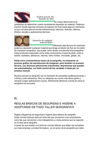 Su mayor diferencial es la
posibilidad de determinar cuánto necesitamos depositar de material. Podemos
imprimir desde algunos micrones de espesor de tinta hasta algunos milímetros,
lo que nos abre para el mundo tridimensional: silencias, texturas, relieves,
efectos visuales y aplicaciones técnicas.




                                              Utilizando esta técnica de impresión,
podemos depositar cualquier material que tenga condición de fluir por la matriz
de impresión serigráfica, que puede variar desde una sencilla tinta serigráfica
hasta productos especiales como tintas conductoras a base de plata, cobre o
estaño, isolantes, adhesivos, silicona, vidrio molido, chocolate, glasés, etc.

Estas cinco características hacen de la serigrafía, no solamente un
proceso gráfico de reproducción de imágenes, pero también un proceso
técnico, con diversas aplicaciones industriales. Impresiones que pueden
ser automatizadas, con total control de las variables o hasta por un
proceso manual.

Muchos asocian la serigrafía con la impresión de camisetas (polleras/remeras o
t-shirts) y auto adhesivos. Pero su utilización es mucho más abran gente y
siempre surgen aplicaciones nuevas. Difícilmente dámonos cuenta de cómo la
serigrafía nos envuelve




B)
REGLAS BÁSICAS DE SEGURIDAD E HIGIENE A
ADOPTARSE EN TODO TALLER SERIGRÁFICO

Reglas obligatorias de seguridad e higiene para talleres de serigrafía
Estas normas básicas abarcan tanto las que conciernen a los empresarios
como las que conciernen a los trabajadores y a toda persona que se capacite
en el área de la serigrafía
A pesar de que existen una serie de normas básicas que deber ser cumplidas
por toda empresa o entidad formadora , en el sector de la serigrafía aún debe
 