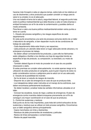 hacerse más hincapié si cabe en algunos temas, sobre todo en los relativos al
uso de disolventes y otros productos que pueden consistir un riesgo para la
salud si su empleo no es el adecuado.
Una vez tratado el tema de la salud y seguridad laboral, el segundo punto trata
sobre la política medioambiental que debe llevarse a cabo en toda empresa o
entidad formadora con el fin de evitar la contaminación y posibles daños al
medio ambiente.
Para llevar a cabo una buena política medioambiental existen varios puntos a
tener en cuenta:
1.- Estudio del proceso serigráfico y los riesgos específicos de cada
departamento
En este punto encontramos una serie de procesos comunes dentro de un taller
o laboratorio de serigrafía, si bien dependen mucho de las condiciones de
trabajo de cada taller:
· Cada departamento debe estar limpio y ser espacioso,
· cada producto y/o utensilio debe tener un lugar adecuado donde ubicarse y no
entorpecer el proceso de trabajo.
· Se deben utilizar correctamente los productos, y para ello los fabricantes
están obligados a facilitar a los clientes una hoja de seguridad donde se
especifica el tipo de producto, su composición, su toxicidad y su modo de
empleo.
· También deberá figurar el modo de proceder en el caso de una posible
intoxicación o daño.
Si estas premisas se cumplen adecuadamente, no existe apenas riesgo en la
utilización de estos productos en serigrafía, pues la gran mayoría de estos no
están considerados nocivos o peligrosos para la salud con el uso adecuado.
2.- Estudio de la posibilidad de incendio
· Se ha de tener un estudio de riesgos de incendio.
· Disponer de un plan de emergencia en caso de que se produzca éste.
· Los trabajadores deben estar instruidos en el manejo de los extintores, que
deben encontrarse perfectamente localizados.
· Se deben localizar y analizar todas las señales informativas ubicadas en el
taller.
· Conocer las escaleras, bocas de riego y salidas de emergencia. El plan de
emergencia contra incendios deberá ensayarse previamente con el fin de
conseguir una mayor coordinación en el caso de que se produzca.
3.- Control de sustancias y residuos
Este punto es de los más importantes, pues trata del control exhaustivo de las
sustancias y residuos que se utilizan en todo proceso serigráfico. Encontramos
que un taller serigrafíco elimina principalmente:
· trapos manchados con tinta y disolventes.
· Residuos de plata provenientes de reveladores y películas
· Restos de tintas estropeadas o contaminadas.
· Restos de papel inservible.
 