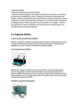 medioambientales
Una buena política de formación debería:
- Asesorar sobre los peligros potenciales asociados a los procesos.- Identificar
las áreas con posibilidad de riesgo.- Establecer prácticas de seguridad en el
trabajo.- Dibujar procedimientos de entrenamiento y programas para los nuevos
empleados.- Estar constantemente informado y por iniciativa propia a través de
investigaciones en el tema sobre los nuevos cambios y sus riesgos.- Instruir a
los aprendices en todo lo referente a la eliminación de la contaminación y su
importancia sobre el medio ambiente.




1) espacio físico:
¿Cómo montar un taller de serigrafía?

Montar un taller de serigrafía es relativamente sencillo y económicopues no son
muchos los elementos necesarios para empezar a funcionar. Seguidamente
detallamos los que nosotros consideramos imprescindibles.

Una impresora para fotolitos




Realmente cualquier impresora que pueda imprimir en hojas transparentes
servirá. Se pueden encontrar en el mercado a unos precios económicos (a
partir de 200€) impresoras de chorro de tinta o de tóner. Éstas últimas son más
recomendables, ya que suelen tener unas tintas más opacas que es lo que nos
interesa para realizar el fotolito.

Pantallas y emulsión fotosensible
 