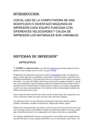 INTRODUCCION:
CON EL USO DE LA COMPUTADORA SE HAN
MODIFICADO E INVENTADO MAQUINAS DE
IMPRESIÓN CADA EQUIPO FUNCIONA CON
DIFERENTES VELOCIDADES Y CALIDA DE
IMPRESIÓN LOS MATERIALES SON VARIABLES.




Sistemas de impresión”
       IMPRESORAS

1.-LaserUna impresora láser es un tipo de impresora que permite imprimir texto o
gráficos, tanto en negro como en color, con gran calidad.

El dispositivo de impresión consta de un tambor fotoconductor unido a un depósito de
tóner y un haz láser que es modulado y proyectado a través de un disco especular hacia
el tambor fotoconductor. El giro del disco provoca un barrido del haz sobre la generatriz
del tambor. Las zonas del tambor sobre las que incide el haz quedan ionizadas y, cuando
esas zonas (mediante el giro del tambor) pasan por el depósito del tóner atraen el polvo
ionizado de éste. Posteriormente el tambor entra en contacto con el papel, impregnando
de polvo las zonas correspondientes. Para finalizar se fija la tinta al papel mediante una
doble acción de presión y calor.

Para la impresión láser monocroma se hace uso de un único tóner. Si la impresión es en
color es necesario contar con cuatro (uno por cada color base, CMYK).

Las impresoras láser son muy eficientes, permitiendo impresiones de alta calidad a
notables velocidades, medidas en términos de "páginas por minuto" (ppm).1

Dado que las impresoras láser son de por sí más caras que las de inyección de tinta, para
que su compra resulte recomendable el número de impresiones debe ser elevado, puesto
que el desembolso inicial se ve compensado con el menor coste de sus consumibles.

Sin embargo, también debe tenerse en cuenta que los consumibles de las impresoras de
inyección de tinta se secan y quedan inservibles si no se usan durante varios meses. Así
 