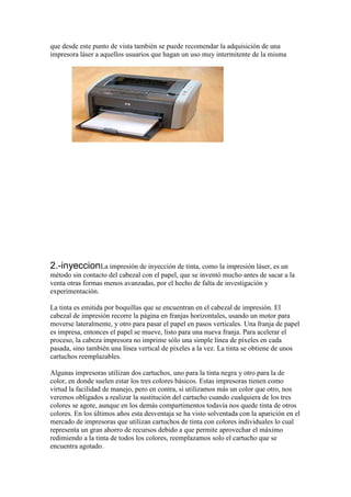 que desde este punto de vista también se puede recomendar la adquisición de una
impresora láser a aquellos usuarios que hagan un uso muy intermitente de la misma




2.-inyeccionLa impresión de inyección de tinta, como la impresión láser, es un
método sin contacto del cabezal con el papel, que se inventó mucho antes de sacar a la
venta otras formas menos avanzadas, por el hecho de falta de investigación y
experimentación.

La tinta es emitida por boquillas que se encuentran en el cabezal de impresión. El
cabezal de impresión recorre la página en franjas horizontales, usando un motor para
moverse lateralmente, y otro para pasar el papel en pasos verticales. Una franja de papel
es impresa, entonces el papel se mueve, listo para una nueva franja. Para acelerar el
proceso, la cabeza impresora no imprime sólo una simple línea de píxeles en cada
pasada, sino también una línea vertical de píxeles a la vez. La tinta se obtiene de unos
cartuchos reemplazables.

Algunas impresoras utilizan dos cartuchos, uno para la tinta negra y otro para la de
color, en donde suelen estar los tres colores básicos. Estas impresoras tienen como
virtud la facilidad de manejo, pero en contra, si utilizamos más un color que otro, nos
veremos obligados a realizar la sustitución del cartucho cuando cualquiera de los tres
colores se agote, aunque en los demás compartimentos todavía nos quede tinta de otros
colores. En los últimos años esta desventaja se ha visto solventada con la aparición en el
mercado de impresoras que utilizan cartuchos de tinta con colores individuales lo cual
representa un gran ahorro de recursos debido a que permite aprovechar el máximo
redimiendo a la tinta de todos los colores, reemplazamos solo el cartucho que se
encuentra agotado.
 