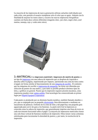 La mayoría de las impresoras de nueva generación utilizan cartuchos individuales por
cada color, esto permite al usuario reemplazar solo el color que se agote. Además con la
finalidad de mejorar los tonos claros y oscuros las nuevas impresoras fotográficas
cuentan con hasta doce colores diferentes (magenta claro, yan claro, negro claro, azul
marino, naranja, rojo y verde entre otros).




3.-MATRICIALUna impresora matricial o impresora de matriz de puntos es
un tipo de impresora con una cabeza de impresión que se desplaza de izquierda a
derecha sobre la página, imprimiendo por impacto, oprimiendo una cinta de tinta contra
el papel, de forma similar al funcionamiento de una máquina de escribir. Al contrario
que las máquinas de escribir o impresoras de margarita, las letras son obtenidas por
selección de puntos de una matriz, y por tanto es posible producir distintos tipos de
letra, y gráficos en general. Puesto que la impresión requiere presión mecánica, estas
impresoras pueden crear copias carbón. Esta tecnología fue comercializada en primer
lugar por Digital Equipen Corporation.

Cada punto es producido por un diminuto bastón metálico, también llamado alambre o
pin, que es empujado por un pequeño electroimán, bien directamente o mediante un
mecanismo de palancas. Enfrente de la cinta de tinta y del papel hay una pequeña guía
agujereada para servir de guía a los bastones. La parte móvil de la impresora es
conocida como la cabeza de impresión, que generalmente imprime una línea de texto en
cada movimiento horizontal sobre el papel. La mayoría de impresoras matriciales tienen
una sola línea vertical de bastones metálicos de impresión. Otras tienen varias columnas
entrelazadas para incrementar la densidad de puntos y, por tanto, la resolución de la
impresión.
 