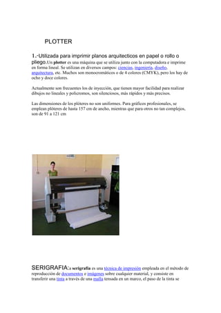 PLOTTER

1.-Utilizada para imprimir planos arquitecticos en papel o rollo o
pliego.Un plotter es una máquina que se utiliza junto con la computadora e imprime
en forma lineal. Se utilizan en diversos campos: ciencias, ingeniería, diseño,
arquitectura, etc. Muchos son monocromáticos o de 4 colores (CMYK), pero los hay de
ocho y doce colores.

Actualmente son frecuentes los de inyección, que tienen mayor facilidad para realizar
dibujos no lineales y policromos, son silenciosos, más rápidos y más precisos.

Las dimensiones de los plóteres no son uniformes. Para gráficos profesionales, se
emplean plóteres de hasta 157 cm de ancho, mientras que para otros no tan complejos,
son de 91 a 121 cm




SERIGRAFIA:a serigrafía es una técnica de impresión empleada en el método de
reproducción de documentos e imágenes sobre cualquier material, y consiste en
transferir una tinta a través de una malla tensada en un marco, el paso de la tinta se
 