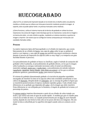 Huecograbado
¿Qué es? Es un sistema de impresión basado en la incisión de un diseño sobre una plancha
metálica o cilindro que se rellena con tinta para transmitir mediante presión la imagen al
soporte, este se puede aplicar tanto en prensas manuales como rotativas .

¿Cómo funciona ¿ utiliza el sistema inverso de la técnica de grabado en relieve las áreas
impresoras ( las zonas de imagen ) está más baja que las no impresoras ( zonas de no imagen )
no lamina de cobre , en este cilindro se graba , mediante un sistema mecánico o químico la
imagen a imprimir de manera que se configuran tramas compuestas por minúsculas con
cavidades llamadas celdas .

Proceso

La matriz impresora típica del huecograbado es el cilindro de impresión, que consta
básicamente de un cilindro de hierro, una capa de cobre sobre la que se grabará el
motivo a ser impreso, y una capa de cromo que permite una mayor resistencia o dureza
durante el proceso de impresión (la capa de cobre es muy frágil y se rompería con gran
facilidad durante el proceso).

Los procedimientos de grabado en hueco se clasifican, según el método de actuación del
grabador sobre la plancha, en procedimientos de grabado directo, en los que la imagen
sobre la plancha se consigue realizando incisiones sobre el metal con diferentes
materiales (al buril, punta seca y media tinta), y procedimientos de método indirecto
(aguafuerte, aguatinta, barniz blando, tinta china con azúcar), en los que se utilizan
productos químicos, generalmente ácidos, para marcar la plancha.

El sistema de grabado (denominando grabado a la incisión de pequeñas oquedades,
encargadas de transferir la tinta en la capa de cobre) más extendido actualmente es una
cabeza de diamante, dirigida desde un ordenador, que se encarga de grabar la figura que
se transferirá posteriormente al impreso mediante repetidos golpes. Cada cilindro tiene
diferencias en su grabado que dependen del color y de la imagen que debe transferir.
Estas diferencias se ven reflejadas por la lineatura, el ángulo de grabado de la trama y el
porcentaje de puntos.

La prensa rotativa imprime directamente a partir de un cilindro de cobre tratado con
ácido y que utiliza una tinta al agua de secado rápido. A medida que gira el cilindro pasa
a través de un baño de tinta y es raspado posteriormente por un fleje de acero llamado
racleta, dejando de esta forma la tinta sólo en los pozos del área con imágenes. De este
modo la tinta es absorbida por la superficie del papel cuando entra en contacto con la
placa.
 