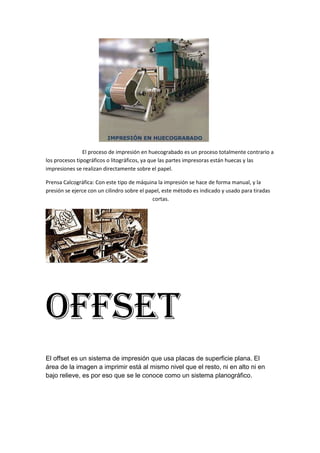 El proceso de impresión en huecograbado es un proceso totalmente contrario a
los procesos tipográficos o litográficos, ya que las partes impresoras están huecas y las
impresiones se realizan directamente sobre el papel.

Prensa Calcográfica: Con este tipo de máquina la impresión se hace de forma manual, y la
presión se ejerce con un cilindro sobre el papel, este método es indicado y usado para tiradas
                                             cortas.




Offset
El offset es un sistema de impresión que usa placas de superficie plana. El
área de la imagen a imprimir está al mismo nivel que el resto, ni en alto ni en
bajo relieve, es por eso que se le conoce como un sistema planográfico.
 