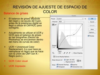 REVISIÓN DE AJUESTE DE ESPACIO DE
COLORBalance de grises
 El balance de grises depende
del negro y se ayuda del Cyan,
antes de la preprensa digital se
llegó a utilizar el CMYK2C para
corregirlo.
 Actualmente se utilizan el UCR y
GCR para el balance de grises
en las fotografías (Dentro de
Photoshop se encuentran dentro
del menú de curvas de color)
 UCR = Unremoval Color
Replacement. (Lo que hace es
reemplazar el negro que se hace
con la unión de CMY con K -
Negro puro-).
 GCR: Color visual
 UCR: Impresión
 