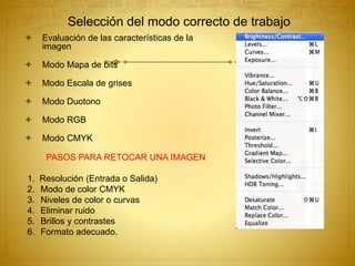 Selección del modo correcto de trabajo
 Evaluación de las características de la
imagen
 Modo Mapa de bits
 Modo Escala de grises
 Modo Duotono
 Modo RGB
 Modo CMYK
PASOS PARA RETOCAR UNA IMAGEN
1. Resolución (Entrada o Salida)
2. Modo de color CMYK
3. Niveles de color o curvas
4. Eliminar ruido
5. Brillos y contrastes
6. Formato adecuado.
 