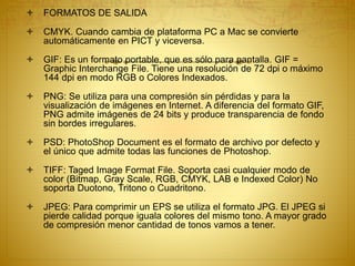  FORMATOS DE SALIDA
 CMYK. Cuando cambia de plataforma PC a Mac se convierte
automáticamente en PICT y viceversa.
 GIF: Es un formato portable, que es sólo para pantalla. GIF =
Graphic Interchange File. Tiene una resolución de 72 dpi o máximo
144 dpi en modo RGB o Colores Indexados.
 PNG: Se utiliza para una compresión sin pérdidas y para la
visualización de imágenes en Internet. A diferencia del formato GIF,
PNG admite imágenes de 24 bits y produce transparencia de fondo
sin bordes irregulares.
 PSD: PhotoShop Document es el formato de archivo por defecto y
el único que admite todas las funciones de Photoshop.
 TIFF: Taged Image Format File. Soporta casi cualquier modo de
color (Bitmap, Gray Scale, RGB, CMYK, LAB e Indexed Color) No
soporta Duotono, Tritono o Cuadritono.
 JPEG: Para comprimir un EPS se utiliza el formato JPG. El JPEG si
pierde calidad porque iguala colores del mismo tono. A mayor grado
de compresión menor cantidad de tonos vamos a tener.
 