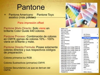 Pantone
 Pantone Americano Pantone Toyo
asiatico (más pálidos)
Para impresión offset
Pantone Mixto Directo: Solo viene en
brillante Color Guide 440 colores.
Pantone Proceso: Combinación de colores
en CMYK gamas de colores 10% - 100%
viene en brillante y mate.
Pantone Directo Fórmula: Posee solamente
colores directos y sus respectivos códigos
de preparación.
Colores primarios luz RGB
Colores Sustractivos (primarios) CMYK
Colores Secundarios Los que se derivan del
CMYK.
 